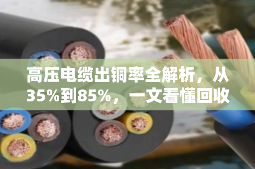 高压电缆出铜率全解析，从35%到85%，一文看懂回收价值