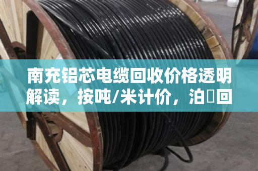 南充铝芯电缆回收价格透明解读,按吨/米计价,泊祎回收当场称重不扣水 南充铝芯电缆回收价格透明解读,按吨/米计价,泊祎回收当场称重不扣水