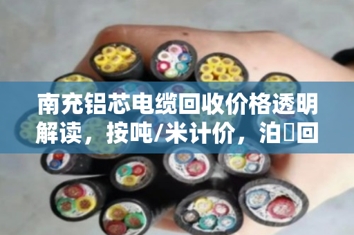南充铝芯电缆回收价格透明解读,按吨/米计价,泊祎回收当场称重不扣水 南充铝芯电缆回收价格透明解读,按吨/米计价,泊祎回收当场称重不扣水
