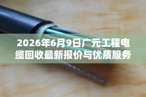 2026年6月9日广元工程电缆回收最新报价与优质服务商推荐 2026年6月9日广元工程电缆回收最新报价与优质服务商推荐