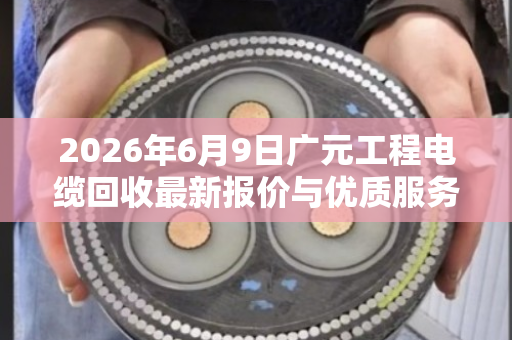 2026年6月9日广元工程电缆回收最新报价与优质服务商推荐 2026年6月9日广元工程电缆回收最新报价与优质服务商推荐