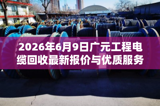 2026年6月9日广元工程电缆回收最新报价与优质服务商推荐