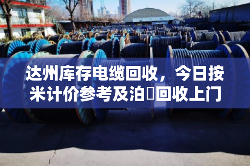 达州库存电缆回收，今日按米计价参考及泊祎回收上门服务全解析