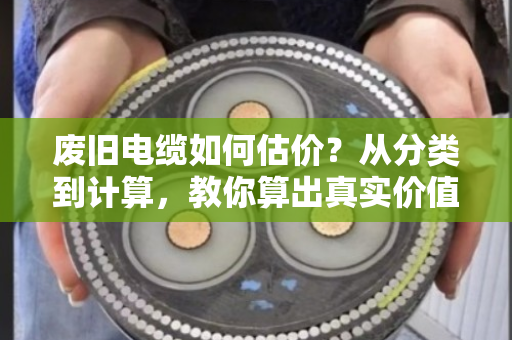 废旧电缆如何估价？从分类到计算，教你算出真实价值