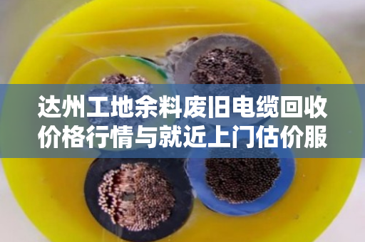 达州工地余料废旧电缆回收价格行情与就近上门估价服务