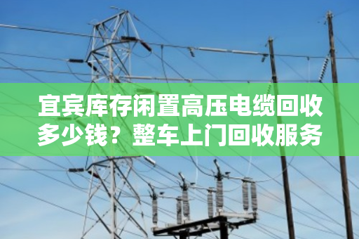宜宾库存闲置高压电缆回收多少钱?整车上门回收服务全解析 宜宾库存闲置高压电缆回收多少钱?整车上门回收服务全解析