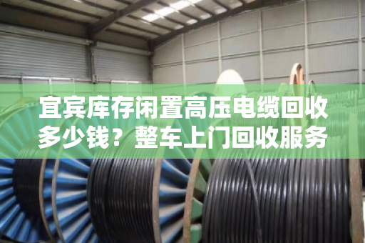 宜宾库存闲置高压电缆回收多少钱?整车上门回收服务全解析 宜宾库存闲置高压电缆回收多少钱?整车上门回收服务全解析