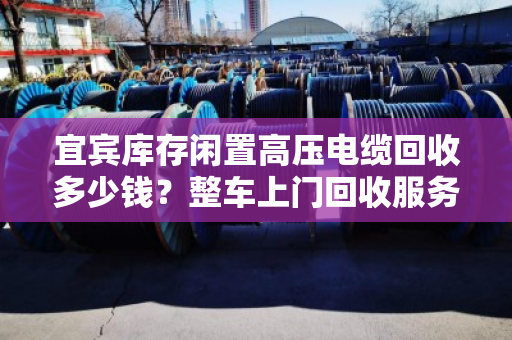 宜宾库存闲置高压电缆回收多少钱？整车上门回收服务全解析