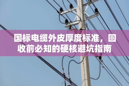 国标电缆外皮厚度标准，回收前必知的硬核避坑指南