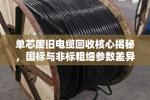 单芯废旧电缆回收核心揭秘，国标与非标粗细参数差异决定价格高低