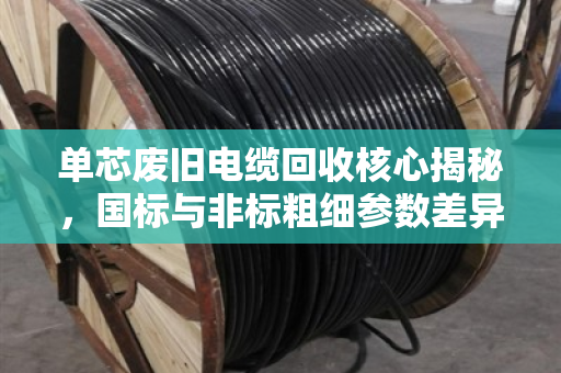 单芯废旧电缆回收核心揭秘，国标与非标粗细参数差异决定价格高低