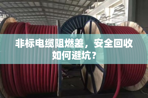 非标电缆阻燃差,安全回收如何避坑? 非标电缆阻燃差,安全回收如何避坑?