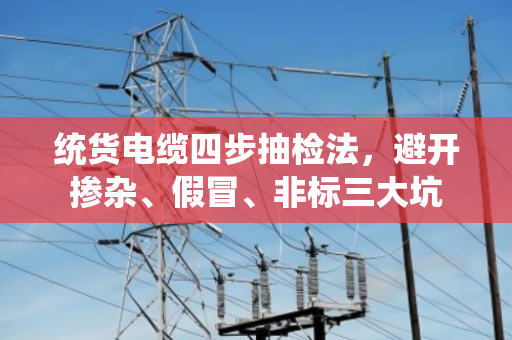 统货电缆四步抽检法，避开掺杂、假冒、非标三大坑