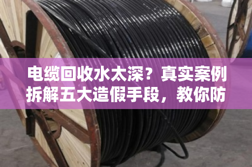 电缆回收水太深?真实案例拆解五大造假手段,教你防坑防骗! 电缆回收水太深?真实案例拆解五大造假手段,教你防坑防骗!