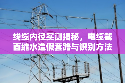 线缆内径实测揭秘，电缆截面缩水造假套路与识别方法