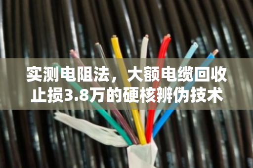 实测电阻法，大额电缆回收止损3.8万的硬核辨伪技术