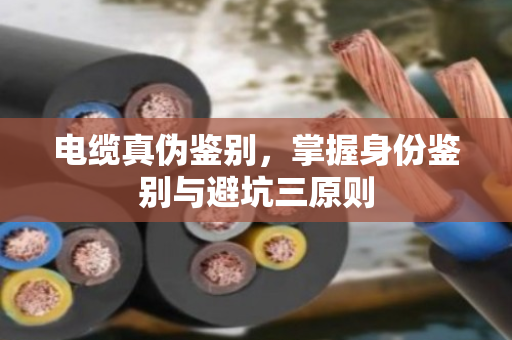 电缆真伪鉴别,掌握身份鉴别与避坑三原则 电缆真伪鉴别,掌握身份鉴别与避坑三原则