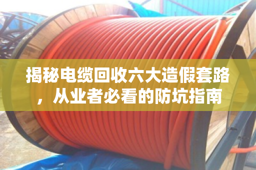 揭秘电缆回收六大造假套路,从业者必看的防坑指南 揭秘电缆回收六大造假套路,从业者必看的防坑指南