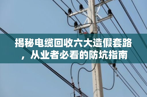 揭秘电缆回收六大造假套路，从业者必看的防坑指南