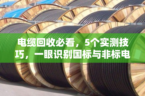电缆回收必看,5个实测技巧,一眼识别国标与非标电缆 电缆回收必看,5个实测技巧,一眼识别国标与非标电缆
