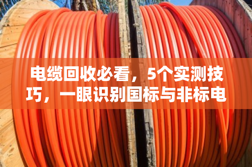 电缆回收必看,5个实测技巧,一眼识别国标与非标电缆 电缆回收必看,5个实测技巧,一眼识别国标与非标电缆