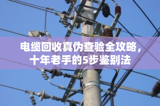 电缆回收真伪查验全攻略，十年老手的5步鉴别法