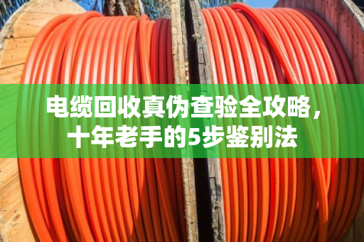 电缆回收真伪查验全攻略，十年老手的5步鉴别法