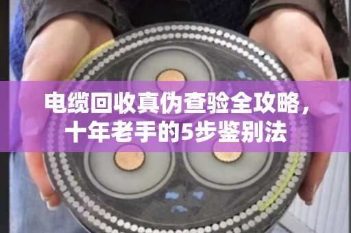 电缆回收真伪查验全攻略，十年老手的5步鉴别法