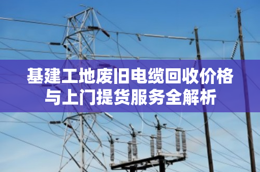 基建工地废旧电缆回收价格与上门提货服务全解析