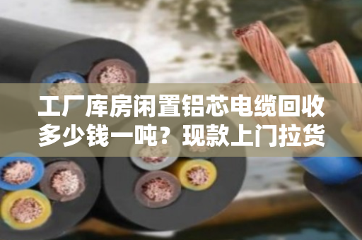 工厂库房闲置铝芯电缆回收多少钱一吨？现款上门拉货全流程解析