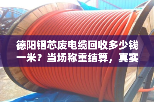 德阳铝芯废电缆回收多少钱一米？当场称重结算，真实案例揭秘