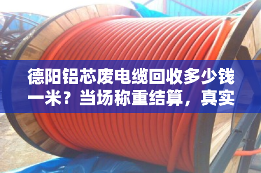 德阳铝芯废电缆回收多少钱一米？当场称重结算，真实案例揭秘