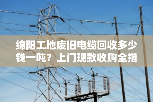 绵阳工地废旧电缆回收多少钱一吨？上门现款收购全指南
