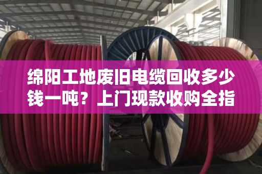 绵阳工地废旧电缆回收多少钱一吨？上门现款收购全指南