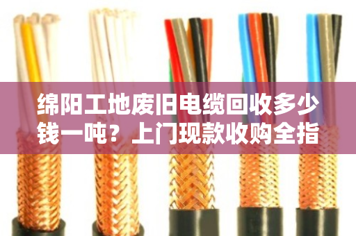 绵阳工地废旧电缆回收多少钱一吨？上门现款收购全指南