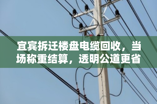 宜宾拆迁楼盘电缆回收，当场称重结算，透明公道更省心