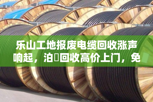 乐山工地报废电缆回收涨声响起,泊祎回收高价上门,免费估价零套路 乐山工地报废电缆回收涨声响起,泊祎回收高价上门,免费估价零套路