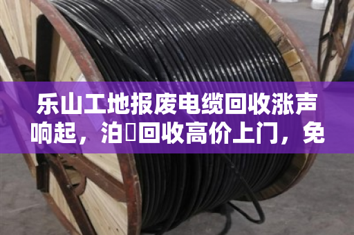 乐山工地报废电缆回收涨声响起，泊祎回收高价上门，免费估价零套路