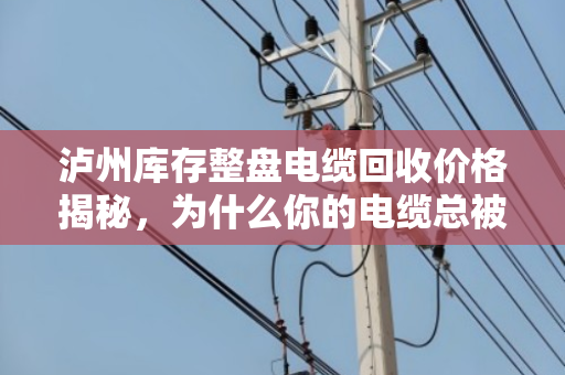 泸州库存整盘电缆回收价格揭秘，为什么你的电缆总被低估？