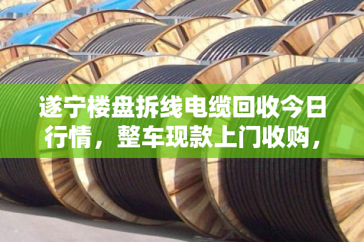 遂宁楼盘拆线电缆回收今日行情，整车现款上门收购，高效变现省心无忧