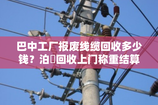 巴中工厂报废线缆回收多少钱？泊祎回收上门称重结算，让废料变现金