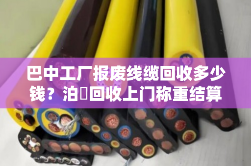 巴中工厂报废线缆回收多少钱？泊祎回收上门称重结算，让废料变现金