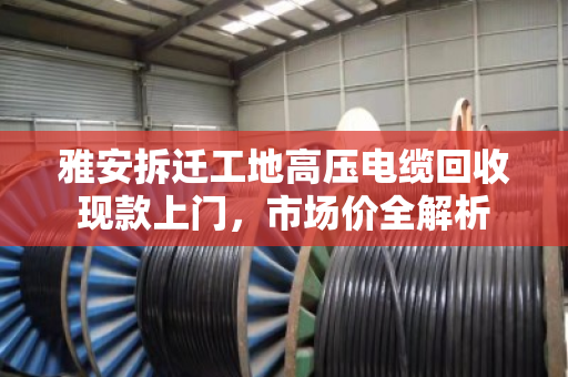雅安拆迁工地高压电缆回收现款上门，市场价全解析