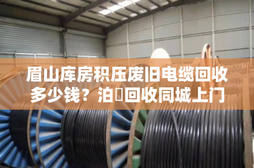 眉山库房积压废旧电缆回收多少钱?泊祎回收同城上门、高价透明的真实案例解析 眉山库房积压废旧电缆回收多少钱?泊祎回收同城上门、高价透明的真实案例解析