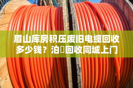 眉山库房积压废旧电缆回收多少钱?泊祎回收同城上门、高价透明的真实案例解析 眉山库房积压废旧电缆回收多少钱?泊祎回收同城上门、高价透明的真实案例解析