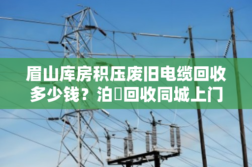 眉山库房积压废旧电缆回收多少钱？泊祎回收同城上门、高价透明的真实案例解析