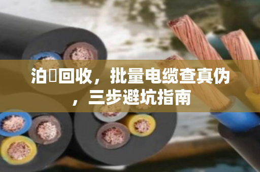 泊祎回收，批量电缆查真伪，三步避坑指南