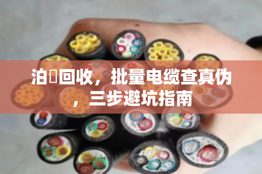 泊祎回收，批量电缆查真伪，三步避坑指南