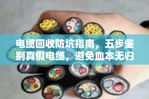 电缆回收防坑指南，五步鉴别真假电缆，避免血本无归