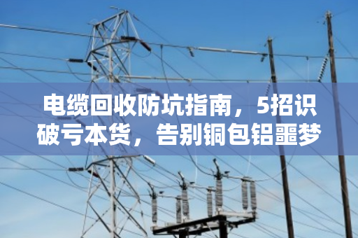 电缆回收防坑指南,5招识破亏本货,告别铜包铝噩梦 电缆回收防坑指南,5招识破亏本货,告别铜包铝噩梦
